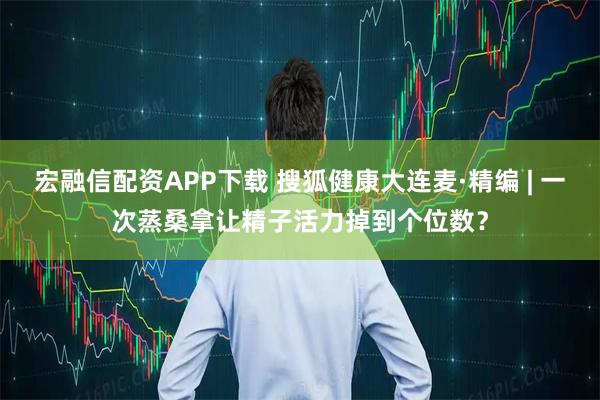 宏融信配资APP下载 搜狐健康大连麦·精编 | 一次蒸桑拿让精子活力掉到个位数？