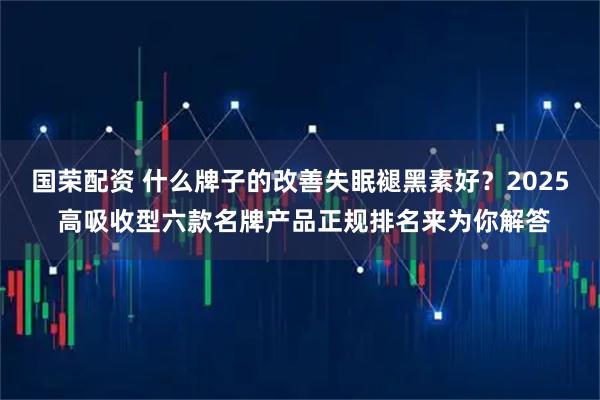 国荣配资 什么牌子的改善失眠褪黑素好？2025 高吸收型六款名牌产品正规排名来为你解答