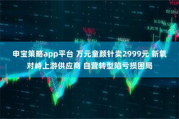 申宝策略app平台 万元童颜针卖2999元 新氧对峙上游供应商 自营转型陷亏损困局