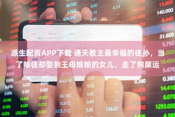 派生配资APP下载 通天教主最幸福的徒孙，当了叛徒却娶到王母娘娘的女儿，走了狗屎运