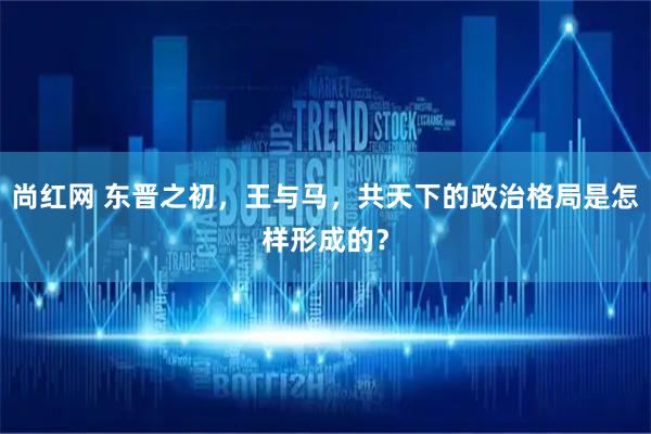 尚红网 东晋之初，王与马，共天下的政治格局是怎样形成的？