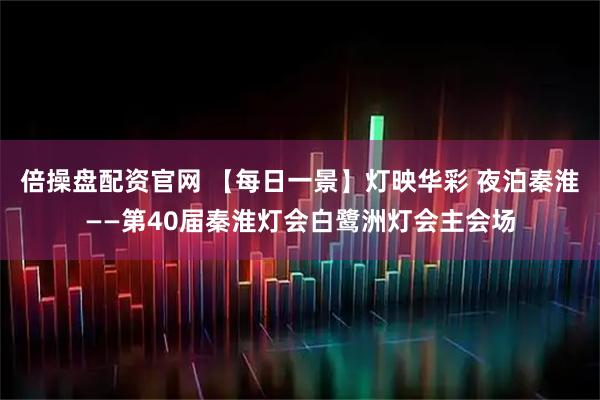 倍操盘配资官网 【每日一景】灯映华彩 夜泊秦淮——第40届秦淮灯会白鹭洲灯会主会场