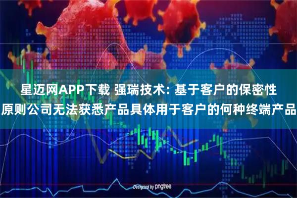 星迈网APP下载 强瑞技术: 基于客户的保密性原则公司无法获悉产品具体用于客户的何种终端产品