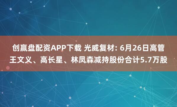 创赢盘配资APP下载 光威复材: 6月26日高管王文义、高长星、林凤森减持股份合计5.7万股