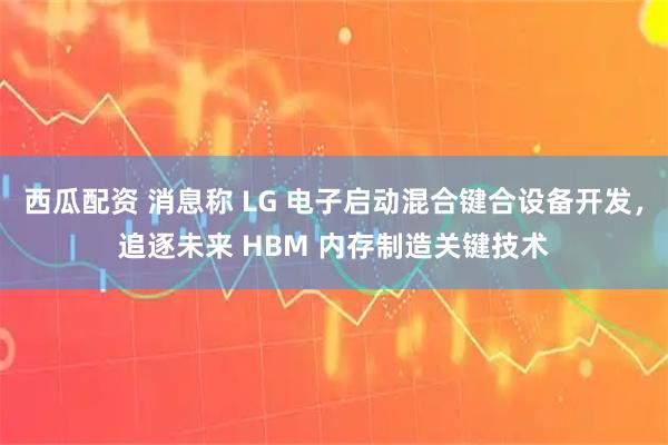 西瓜配资 消息称 LG 电子启动混合键合设备开发，追逐未来 HBM 内存制造关键技术