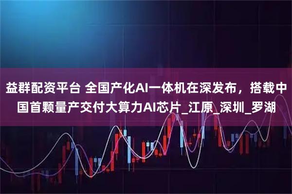 益群配资平台 全国产化AI一体机在深发布，搭载中国首颗量产交付大算力AI芯片_江原_深圳_罗湖