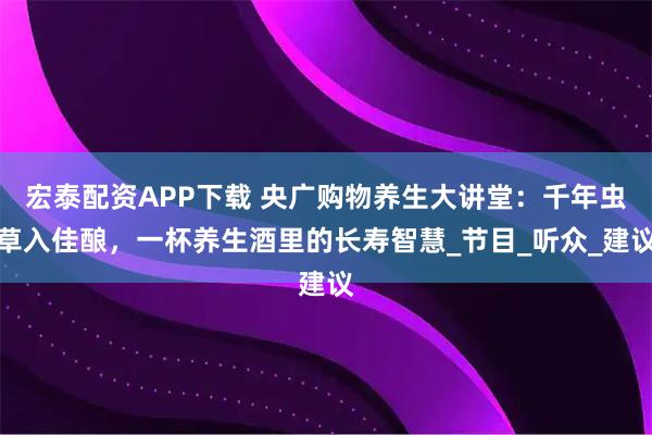 宏泰配资APP下载 央广购物养生大讲堂：千年虫草入佳酿，一杯养生酒里的长寿智慧_节目_听众_建议