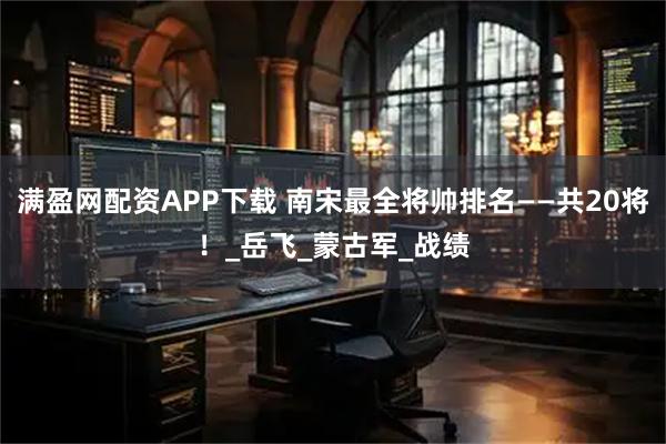 满盈网配资APP下载 南宋最全将帅排名——共20将！_岳飞_蒙古军_战绩