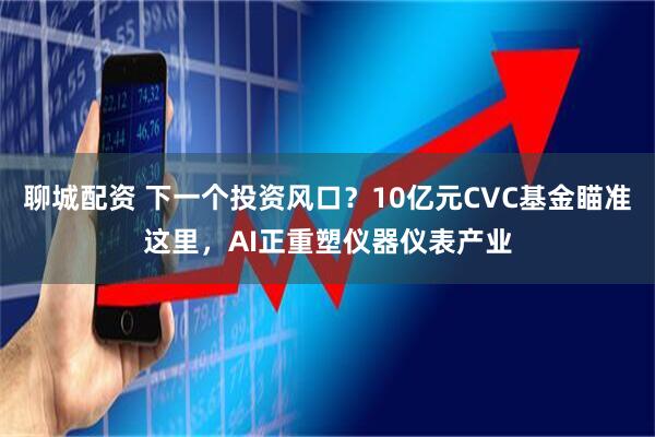 聊城配资 下一个投资风口？10亿元CVC基金瞄准这里，AI正重塑仪器仪表产业