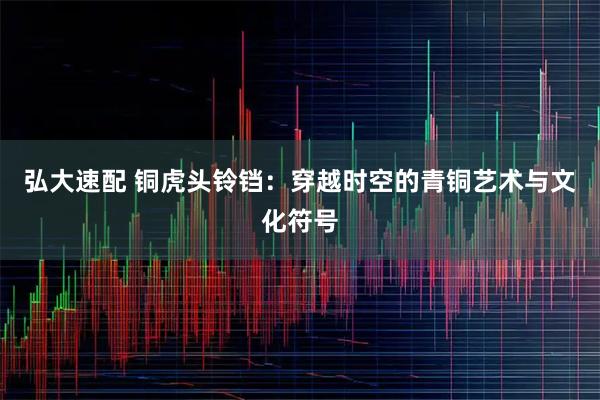 弘大速配 铜虎头铃铛:穿越时空的青铜艺术与文化符号
