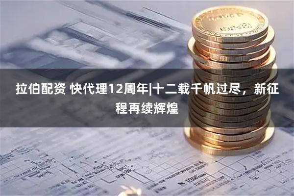 拉伯配资 快代理12周年|十二载千帆过尽，新征程再续辉煌