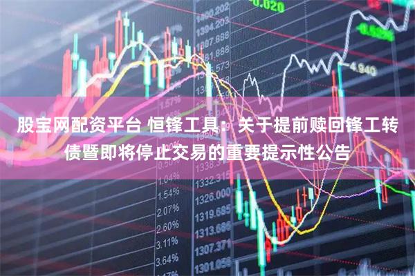 股宝网配资平台 恒锋工具：关于提前赎回锋工转债暨即将停止交易的重要提示性公告