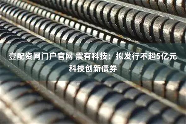 壹配资网门户官网 震有科技：拟发行不超5亿元科技创新债券