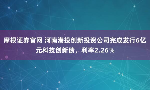 摩根证券官网 河南港投创新投资公司完成发行6亿元科技创新债，利率2.26％
